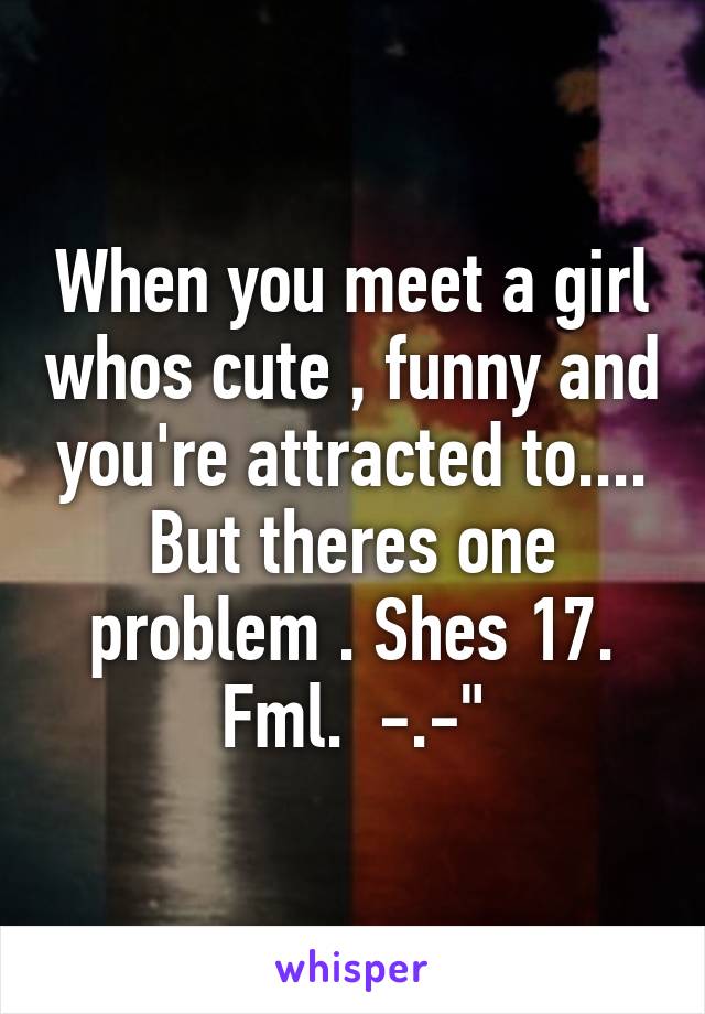 When you meet a girl whos cute , funny and you're attracted to.... But theres one problem . Shes 17. Fml.  -.-"