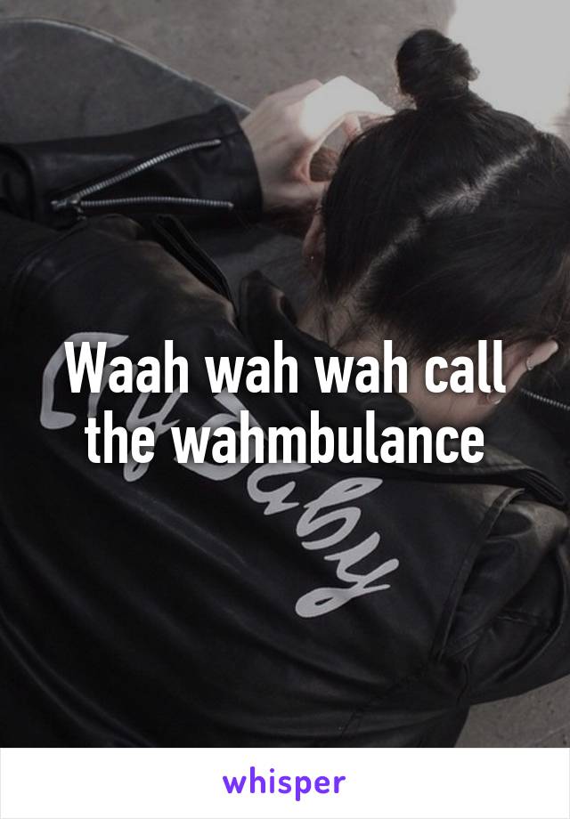 Waah wah wah call the wahmbulance