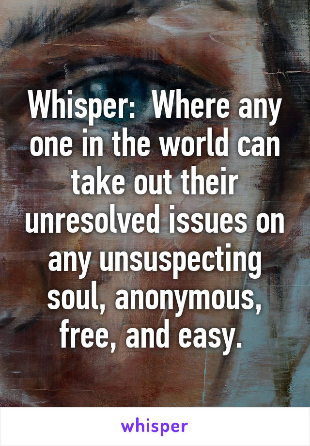 Whisper:  Where any one in the world can take out their unresolved issues on any unsuspecting soul, anonymous, free, and easy. 