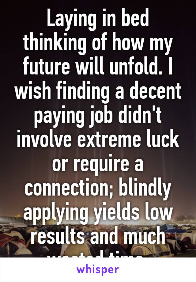 Laying in bed thinking of how my future will unfold. I wish finding a decent paying job didn't involve extreme luck or require a connection; blindly applying yields low results and much wasted time.