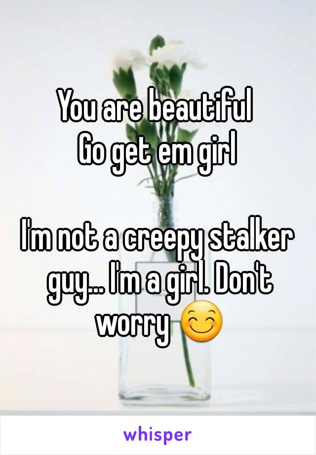 You are beautiful 
Go get em girl

I'm not a creepy stalker guy... I'm a girl. Don't worry 😊