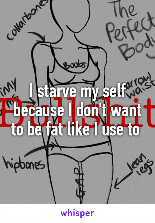 I starve my self because I don't want to be fat like I use to 