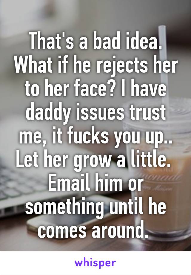 That's a bad idea. What if he rejects her to her face? I have daddy issues trust me, it fucks you up.. Let her grow a little.  Email him or something until he comes around. 