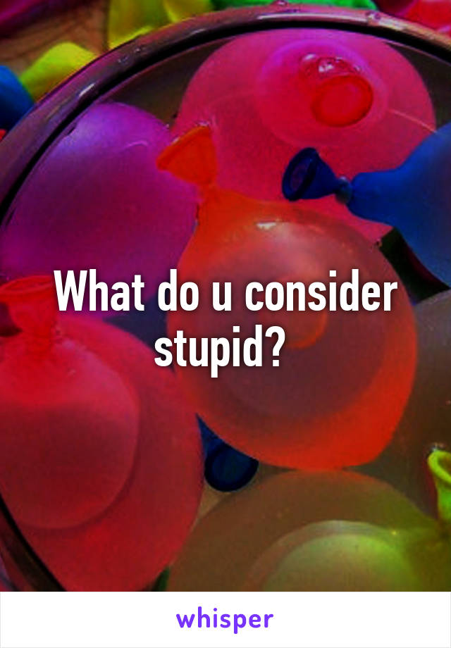 What do u consider stupid? 