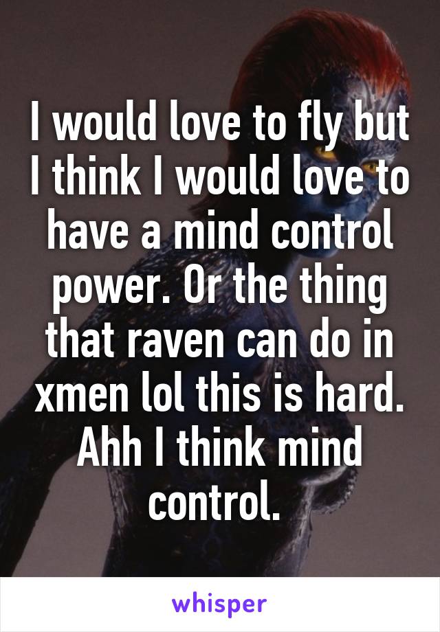 I would love to fly but I think I would love to have a mind control power. Or the thing that raven can do in xmen lol this is hard. Ahh I think mind control. 