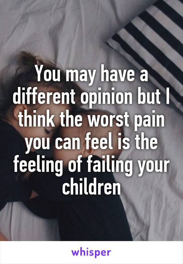 You may have a different opinion but I think the worst pain you can feel is the feeling of failing your children