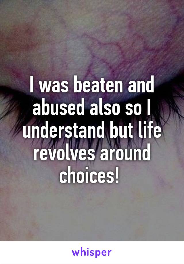 I was beaten and abused also so I understand but life revolves around choices! 