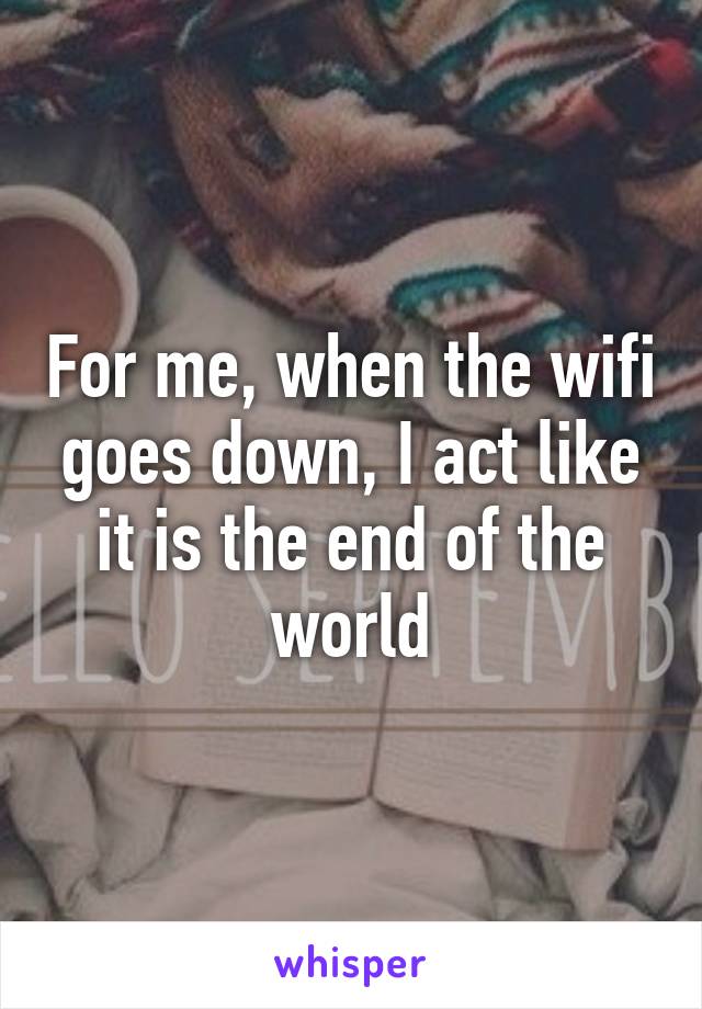 For me, when the wifi goes down, I act like it is the end of the world
