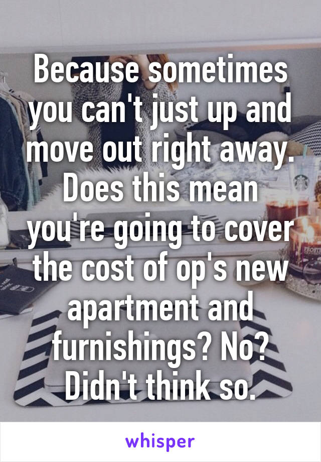 Because sometimes you can't just up and move out right away. Does this mean you're going to cover the cost of op's new apartment and furnishings? No? Didn't think so.