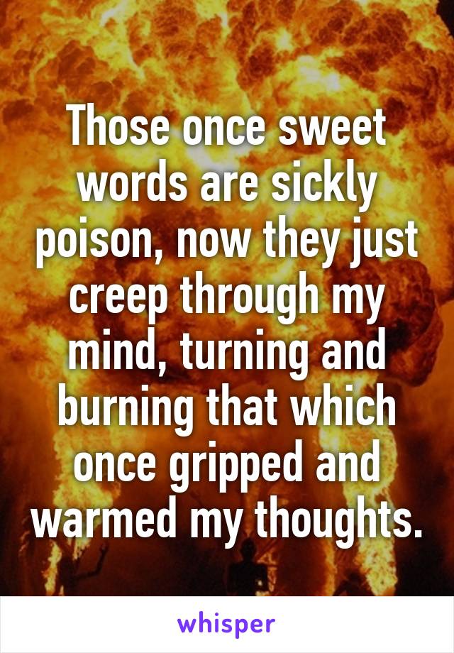 Those once sweet words are sickly poison, now they just creep through my mind, turning and burning that which once gripped and warmed my thoughts.