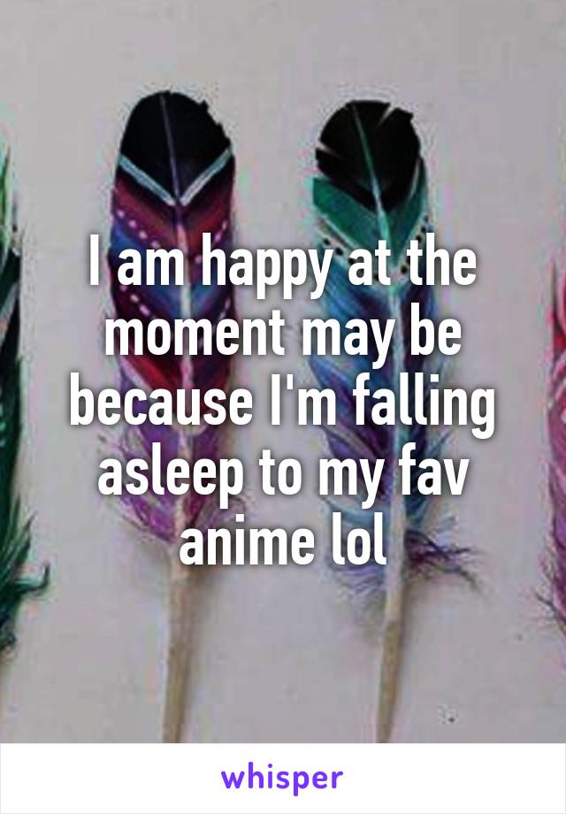 I am happy at the moment may be because I'm falling asleep to my fav anime lol