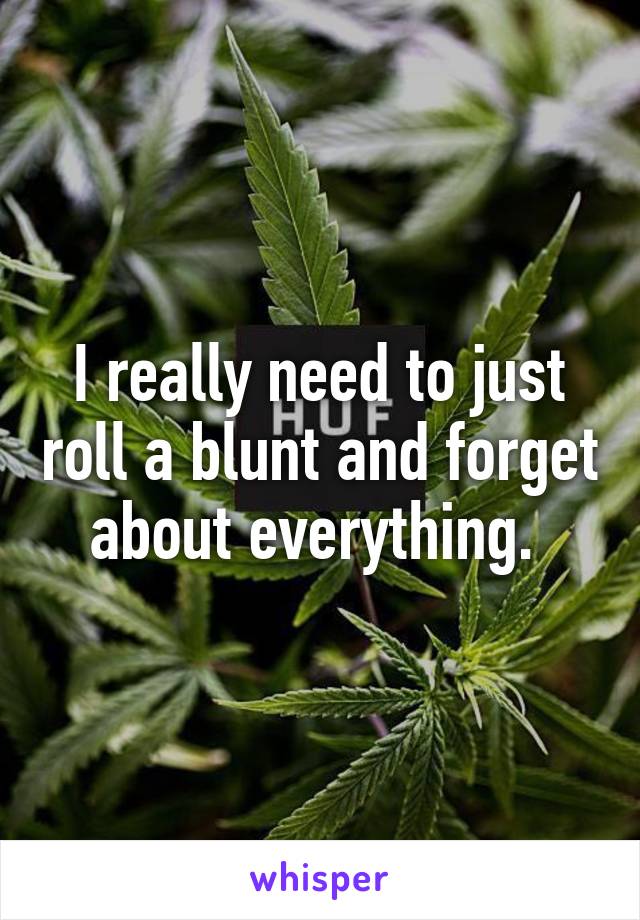 I really need to just roll a blunt and forget about everything. 
