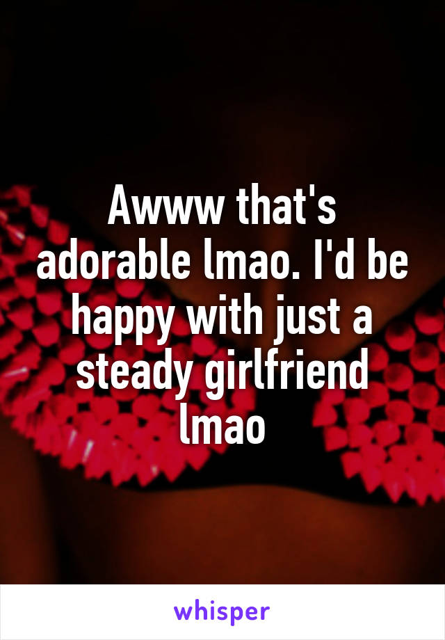 Awww that's adorable lmao. I'd be happy with just a steady girlfriend lmao