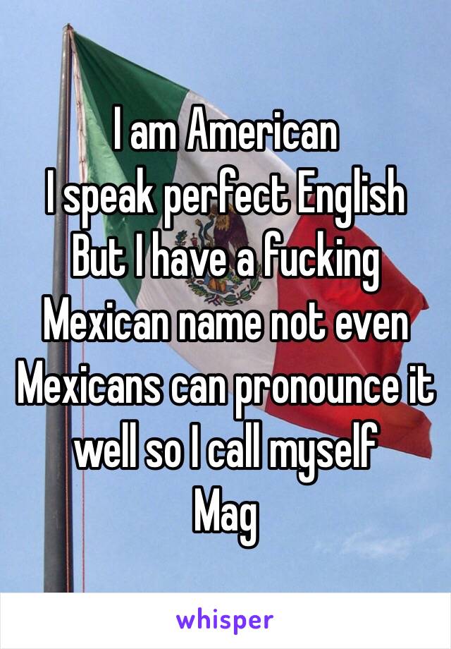 I am American
I speak perfect English 
But I have a fucking Mexican name not even Mexicans can pronounce it well so I call myself 
Mag 