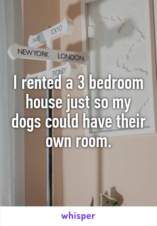 I rented a 3 bedroom house just so my dogs could have their own room.