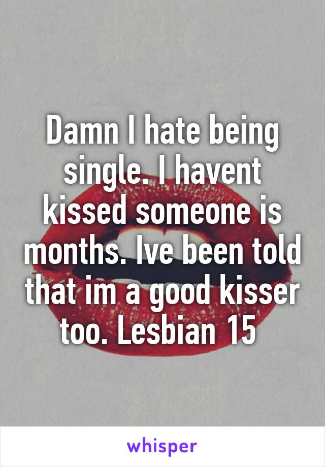 Damn I hate being single. I havent kissed someone is months. Ive been told that im a good kisser too. Lesbian 15 