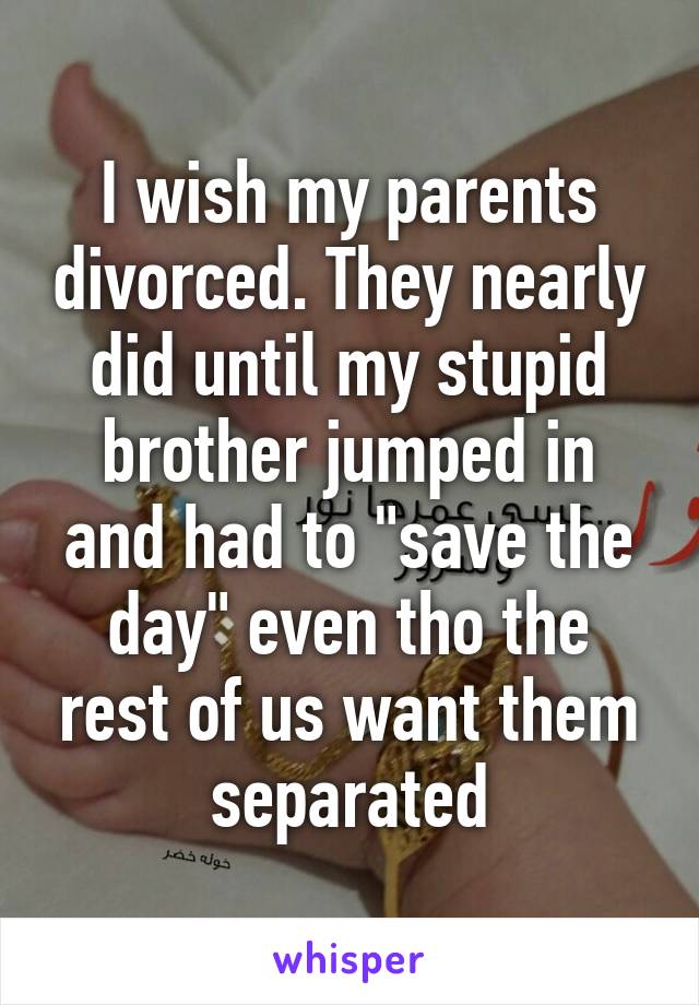 I wish my parents divorced. They nearly did until my stupid brother jumped in and had to "save the day" even tho the rest of us want them separated