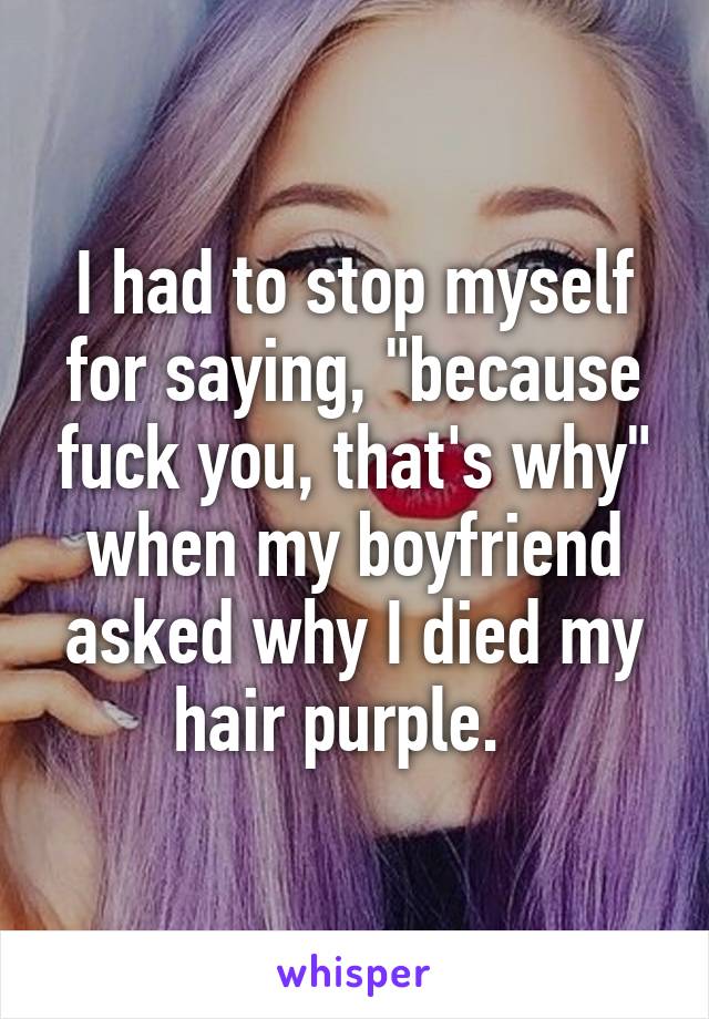 I had to stop myself for saying, "because fuck you, that's why" when my boyfriend asked why I died my hair purple.  
