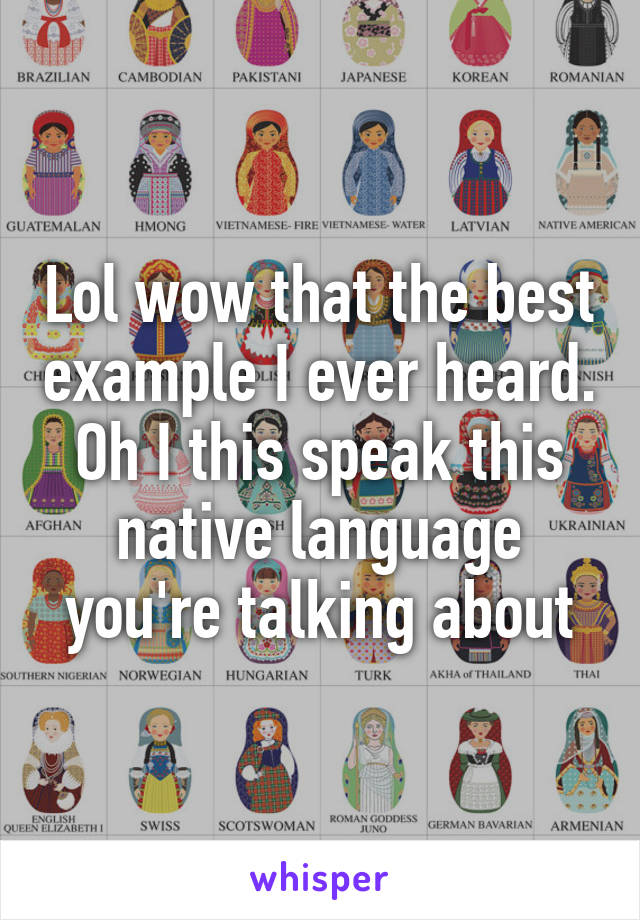 Lol wow that the best example I ever heard.
Oh I this speak this native language you're talking about
