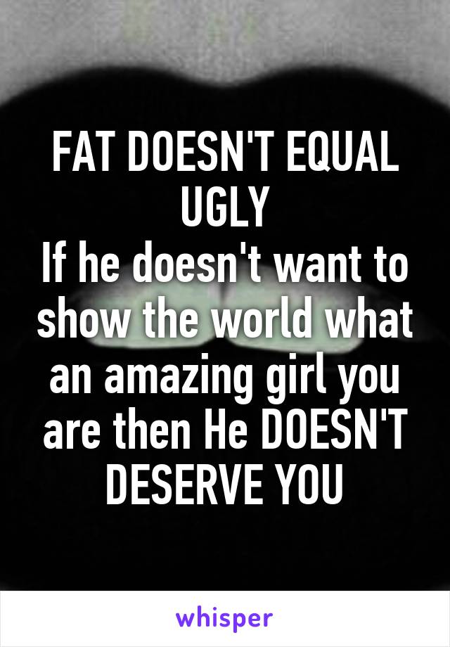 FAT DOESN'T EQUAL UGLY
If he doesn't want to show the world what an amazing girl you are then He DOESN'T DESERVE YOU