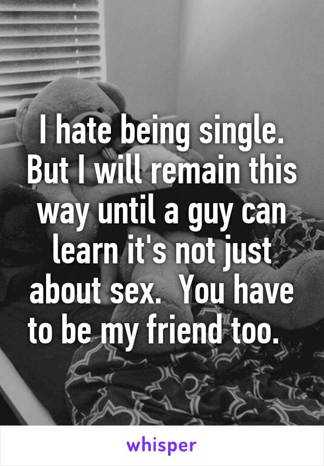 I hate being single. But I will remain this way until a guy can learn it's not just about sex.  You have to be my friend too.  