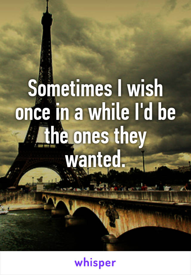 Sometimes I wish once in a while I'd be the ones they wanted.
