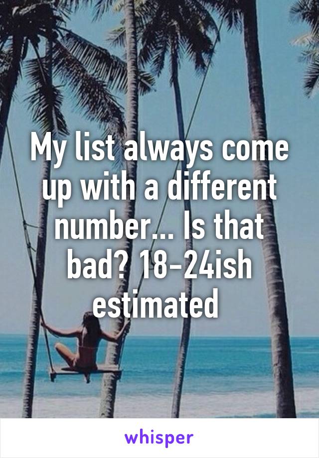 My list always come up with a different number... Is that bad? 18-24ish estimated 