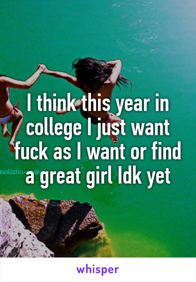 I think this year in college I just want fuck as I want or find a great girl Idk yet