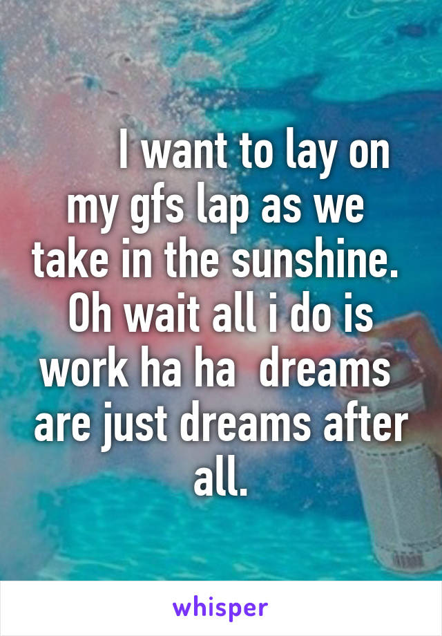      I want to lay on my gfs lap as we  take in the sunshine.  Oh wait all i do is work ha ha  dreams  are just dreams after all.
