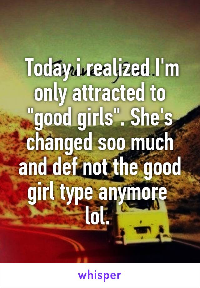  Today i realized I'm only attracted to "good girls". She's changed soo much and def not the good girl type anymore 
lol. 