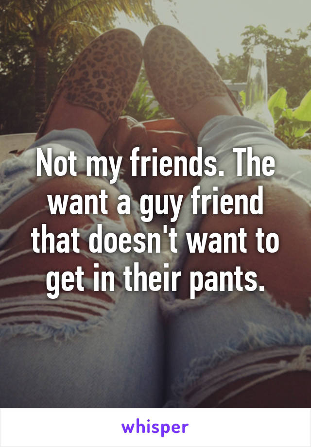 Not my friends. The want a guy friend that doesn't want to get in their pants.