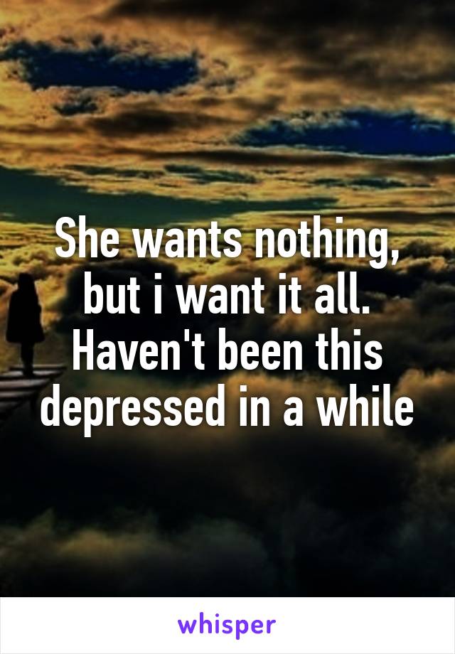 She wants nothing, but i want it all. Haven't been this depressed in a while