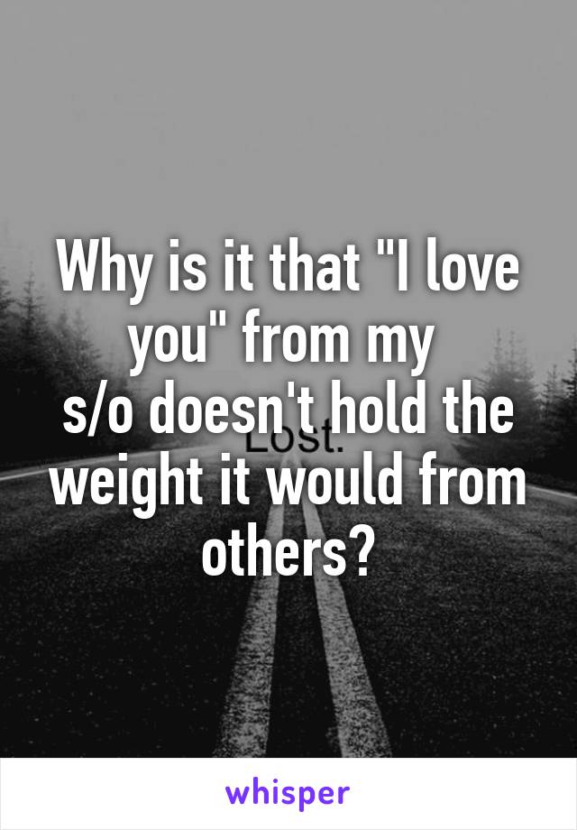 Why is it that "I love you" from my 
s/o doesn't hold the weight it would from others?