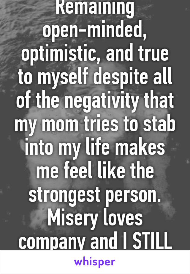 Remaining open-minded, optimistic, and true to myself despite all of the negativity that my mom tries to stab into my life makes me feel like the strongest person. Misery loves company and I STILL haven't joined in.  