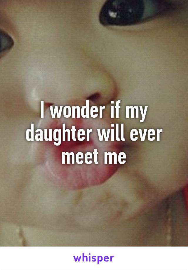 I wonder if my daughter will ever meet me