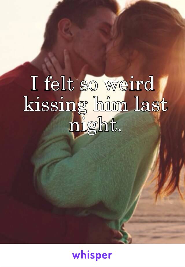 I felt so weird kissing him last night.