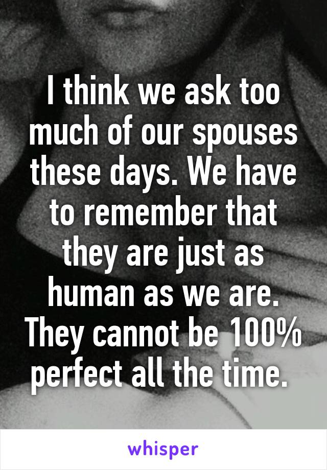 I think we ask too much of our spouses these days. We have to remember that they are just as human as we are. They cannot be 100% perfect all the time. 