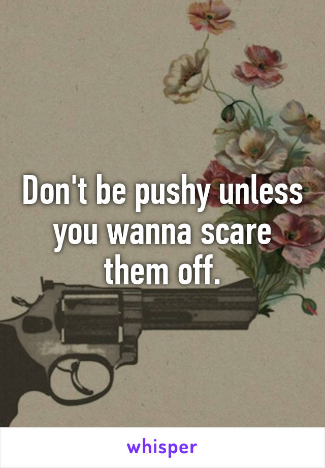 Don't be pushy unless you wanna scare them off.