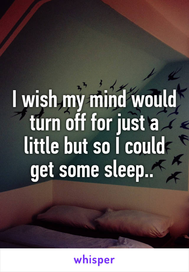 I wish my mind would turn off for just a little but so I could get some sleep.. 