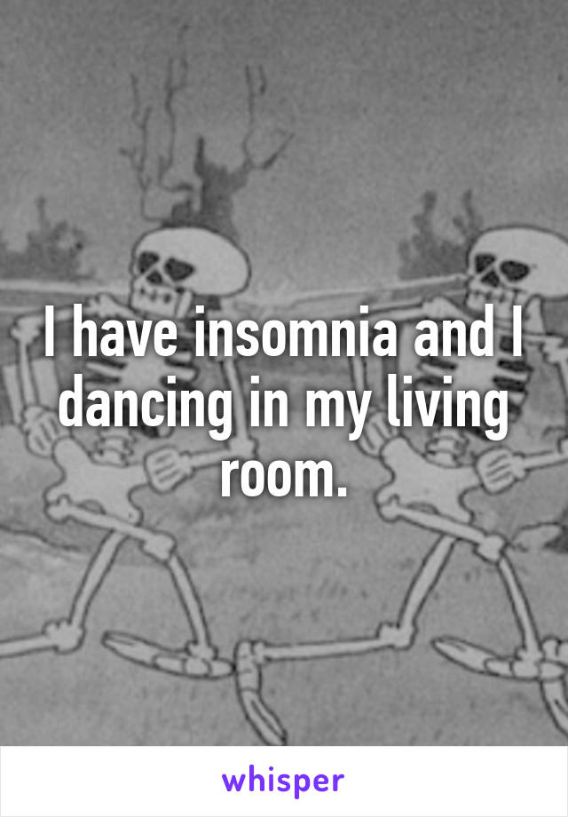 I have insomnia and I dancing in my living room.