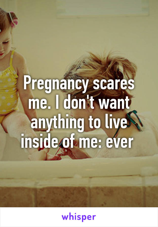 Pregnancy scares me. I don't want anything to live inside of me: ever 