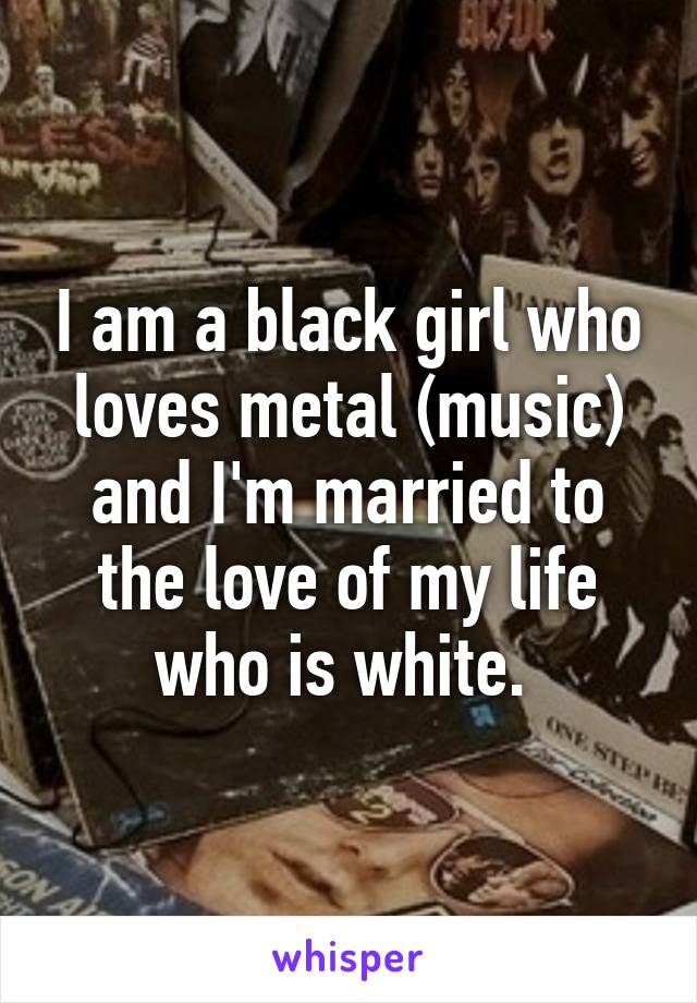 I am a black girl who loves metal (music) and I'm married to the love of my life who is white. 