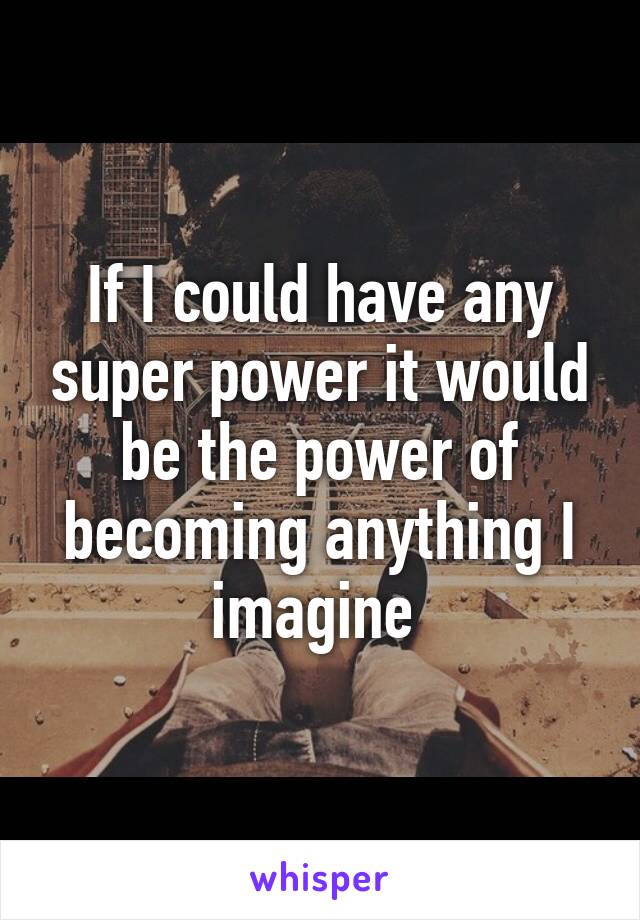 If I could have any super power it would be the power of becoming anything I imagine 