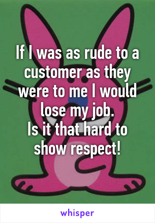 If I was as rude to a customer as they were to me I would lose my job.
Is it that hard to show respect!
