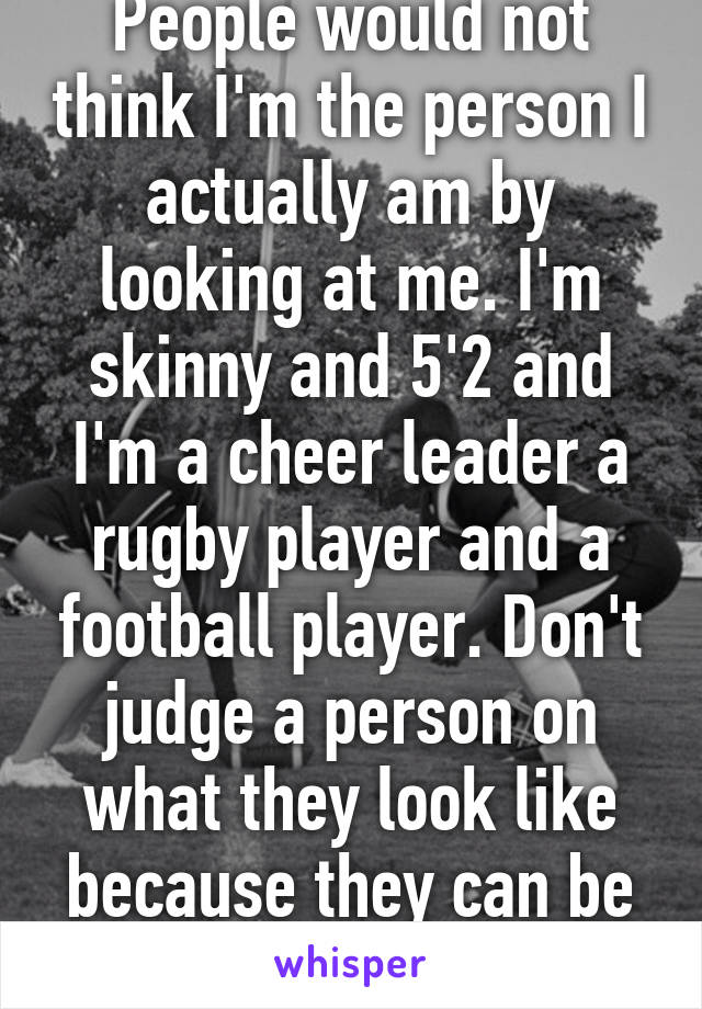 People would not think I'm the person I actually am by looking at me. I'm skinny and 5'2 and I'm a cheer leader a rugby player and a football player. Don't judge a person on what they look like because they can be the total opposite 