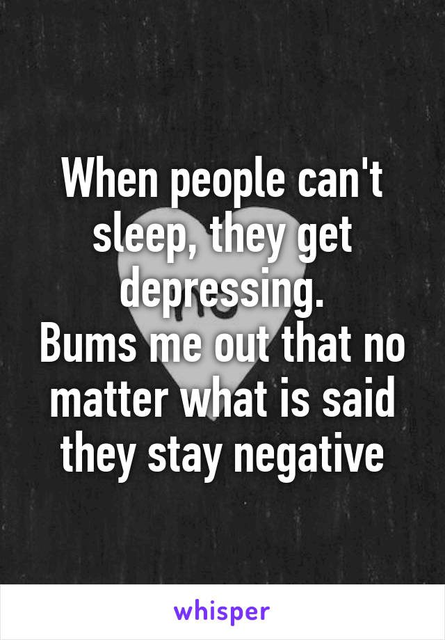 When people can't sleep, they get depressing.
Bums me out that no matter what is said they stay negative