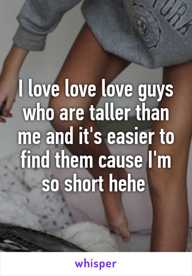 I love love love guys who are taller than me and it's easier to find them cause I'm so short hehe 