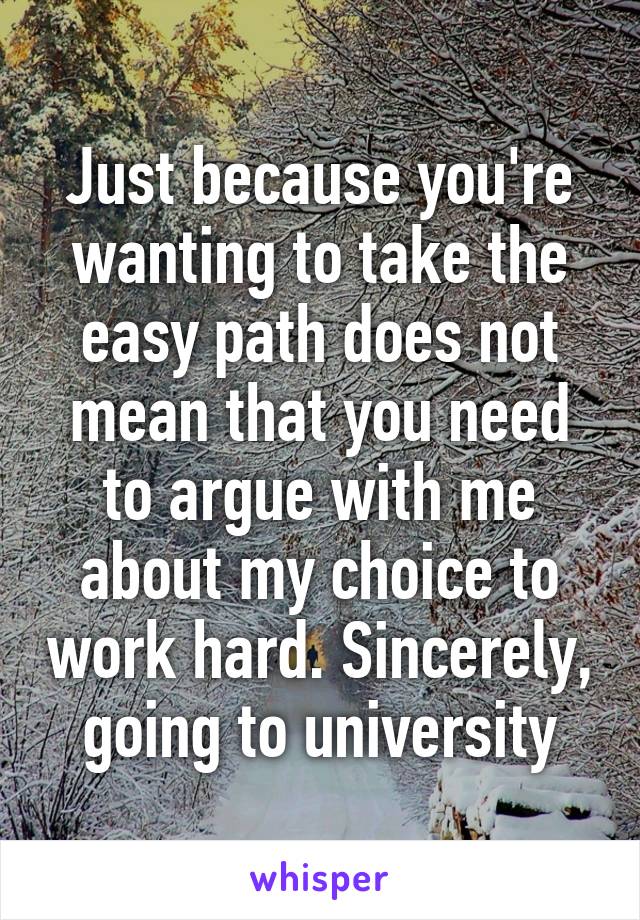 Just because you're wanting to take the easy path does not mean that you need to argue with me about my choice to work hard. Sincerely, going to university