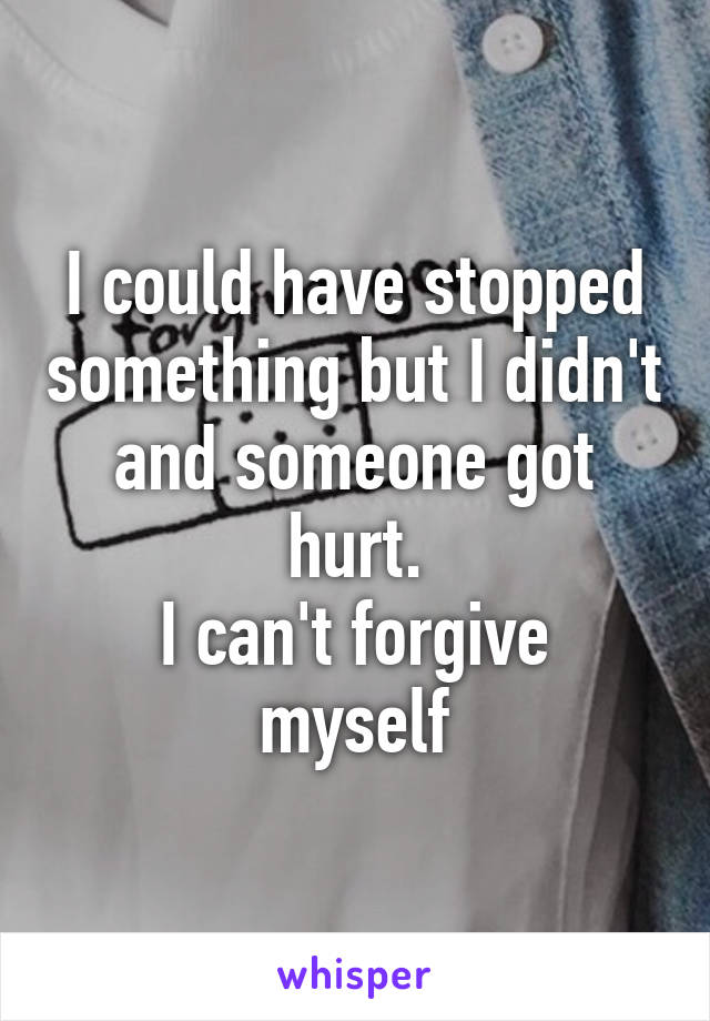 I could have stopped something but I didn't and someone got hurt.
I can't forgive myself