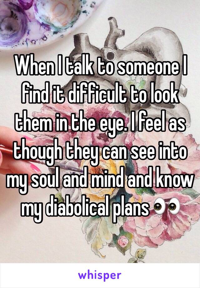 When I talk to someone I find it difficult to look them in the eye. I feel as though they can see into my soul and mind and know my diabolical plans 👀